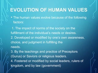 EVOLUTION OF HUMAN VALUES
• The human values evolve because of the following
factors:
1. The impact of norms of the society on the
fulfillment of the individual’s needs or desires.
2. Developed or modified by one’s own awareness,
choice, and judgment in fulfilling the
needs.
3. By the teachings and practice of Preceptors
(Gurus) or Saviors or religious leaders.
4. Fostered or modified by social leaders, rulers of
kingdom, and by law (government)
 