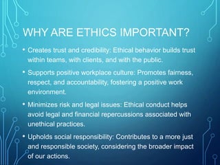 WHY ARE ETHICS IMPORTANT?
• Creates trust and credibility: Ethical behavior builds trust
within teams, with clients, and with the public.
• Supports positive workplace culture: Promotes fairness,
respect, and accountability, fostering a positive work
environment.
• Minimizes risk and legal issues: Ethical conduct helps
avoid legal and financial repercussions associated with
unethical practices.
• Upholds social responsibility: Contributes to a more just
and responsible society, considering the broader impact
of our actions.
 