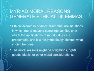 MYRIAD MORAL REASONS
GENERATE ETHICAL DILEMMAS
• Ethical dilemmas or moral dilemmas, are situations
in which moral reasons come into conflict, or in
which the applications of moral values are
problematic, and it is not immediately obvious what
should be done.
• The moral reasons might be obligations, rights,
goods, ideals, or other moral considerations.
 