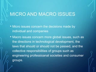 MICRO AND MACRO ISSUES
• Micro issues concern the decisions made by
individual and companies
• Macro issues concern more global issues, such as
the directions in technological development, the
laws that should or should not be passed, and the
collective responsibilities of groups such as
engineering professioanal societies and consumer
groups.
 
