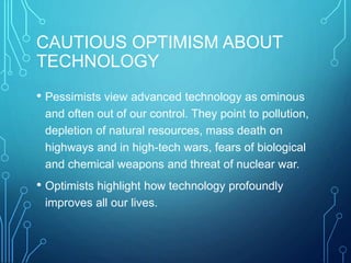 CAUTIOUS OPTIMISM ABOUT
TECHNOLOGY
• Pessimists view advanced technology as ominous
and often out of our control. They point to pollution,
depletion of natural resources, mass death on
highways and in high-tech wars, fears of biological
and chemical weapons and threat of nuclear war.
• Optimists highlight how technology profoundly
improves all our lives.
 