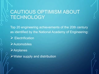 CAUTIOUS OPTIMISM ABOUT
TECHNOLOGY
Top 20 engineering achievements of the 20th century
as identified by the National Academy of Engineering:
 Electrification
Automobiles
Airplanes
Water supply and distribution
 