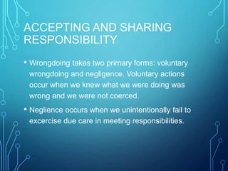 ACCEPTING AND SHARING
RESPONSIBILITY
• Wrongdoing takes two primary forms: voluntary
wrongdoing and negligence. Voluntary actions
occur when we knew what we were doing was
wrong and we were not coerced.
• Neglience occurs when we unintentionally fail to
excercise due care in meeting responsibilities.
 