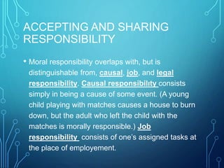 ACCEPTING AND SHARING
RESPONSIBILITY
• Moral responsibility overlaps with, but is
distinguishable from, causal, job, and legal
responsibility. Causal responsibilıty consists
simply in being a cause of some event. (A young
child playing with matches causes a house to burn
down, but the adult who left the child with the
matches is morally responsible.) Job
responsibility consists of one’s assigned tasks at
the place of employement.
 