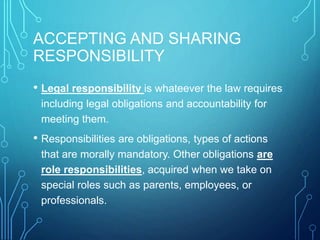 ACCEPTING AND SHARING
RESPONSIBILITY
• Legal responsibility is whateever the law requires
including legal obligations and accountability for
meeting them.
• Responsibilities are obligations, types of actions
that are morally mandatory. Other obligations are
role responsibilities, acquired when we take on
special roles such as parents, employees, or
professionals.
 