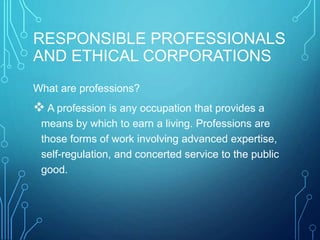 RESPONSIBLE PROFESSIONALS
AND ETHICAL CORPORATIONS
What are professions?
 A profession is any occupation that provides a
means by which to earn a living. Professions are
those forms of work involving advanced expertise,
self-regulation, and concerted service to the public
good.
 