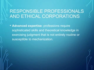 RESPONSIBLE PROFESSIONALS
AND ETHICAL CORPORATIONS
• Advanced expertise: professions require
sophisticated skills and theoretical knowledge in
exercising judgment that is not entirely routine or
susceptible to mechanization.
 