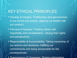 KEY ETHICAL PRINCIPLES
• Honesty & Integrity: Truthfulness and genuineness
in our words and actions, aligning our beliefs with
our conduct.
• Fairness & Respect: Treating others with
impartiality and consideration, valuing their rights
and perspectives.
• Responsibility & Accountability: Taking ownership of
our actions and decisions, fulfilling our
commitments and being answerable for the
consequences.
 