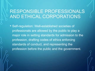 RESPONSIBLE PROFESSIONALS
AND ETHICAL CORPORATIONS
• Self-regulation: Well-established societies of
professionals are allowed by the public to play a
major role in setting standards for admission to the
profession, drafting codes of ethics enforcing
standards of conduct, and representing the
profession before the public and the government.
 