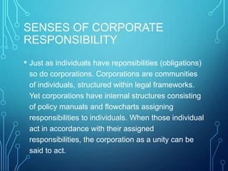 SENSES OF CORPORATE
RESPONSIBILITY
• Just as individuals have reponsibilities (obligations)
so do corporations. Corporations are communities
of individuals, structured within legal frameworks.
Yet corporations have internal structures consisting
of policy manuals and flowcharts assigning
responsibilities to individuals. When those individual
act in accordance with their assigned
responsibilities, the corporation as a unity can be
said to act.
 