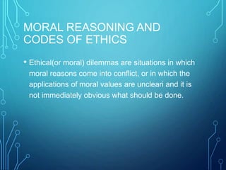 MORAL REASONING AND
CODES OF ETHICS
• Ethical(or moral) dilemmas are situations in which
moral reasons come into conflict, or in which the
applications of moral values are uncleari and it is
not immediately obvious what should be done.
 