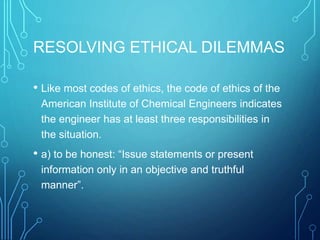 RESOLVING ETHICAL DILEMMAS
• Like most codes of ethics, the code of ethics of the
American Institute of Chemical Engineers indicates
the engineer has at least three responsibilities in
the situation.
• a) to be honest: “Issue statements or present
information only in an objective and truthful
manner”.
 