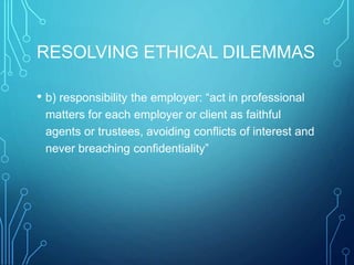 RESOLVING ETHICAL DILEMMAS
• b) responsibility the employer: “act in professional
matters for each employer or client as faithful
agents or trustees, avoiding conflicts of interest and
never breaching confidentiality”
 