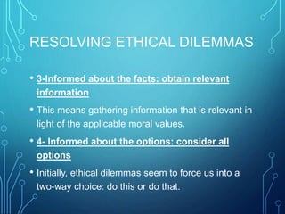 RESOLVING ETHICAL DILEMMAS
• 3-Informed about the facts: obtain relevant
information
• This means gathering information that is relevant in
light of the applicable moral values.
• 4- Informed about the options: consider all
options
• Initially, ethical dilemmas seem to force us into a
two-way choice: do this or do that.
 