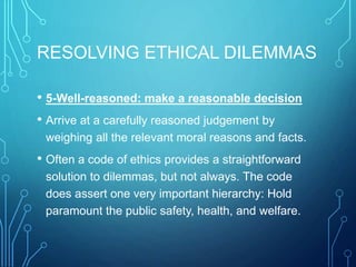 RESOLVING ETHICAL DILEMMAS
• 5-Well-reasoned: make a reasonable decision
• Arrive at a carefully reasoned judgement by
weighing all the relevant moral reasons and facts.
• Often a code of ethics provides a straightforward
solution to dilemmas, but not always. The code
does assert one very important hierarchy: Hold
paramount the public safety, health, and welfare.
 