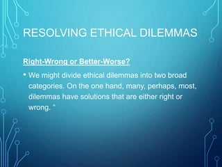 RESOLVING ETHICAL DILEMMAS
Right-Wrong or Better-Worse?
• We might divide ethical dilemmas into two broad
categories. On the one hand, many, perhaps, most,
dilemmas have solutions that are either right or
wrong. “
 