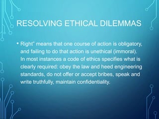 RESOLVING ETHICAL DILEMMAS
• Right” means that one course of action is obligatory,
and failing to do that action is unethical (immoral).
In most instances a code of ethics specifies what is
clearly required: obey the law and heed engineering
standards, do not offer or accept bribes, speak and
write truthfully, maintain confidentiality.
 
