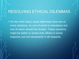 RESOLVING ETHICAL DILEMMAS
• On the other hand, some dilemmas have two or
more solutions, no one of which is mandatory but
one of which should be chosen. These solutions
might be better or worse than others in some
respects, but not necessarily in all respects.
 