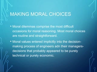 MAKING MORAL CHOICES
• Moral dilemmas comprise the most difficult
occasions for moral reasoning. Most moral choices
are routine and straightforward.
• Moral values entered implicitly into the decision-
making process of engineers adn their managers-
decisions that probably appeared to be purely
technical or purely economic.
 