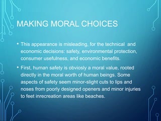 MAKING MORAL CHOICES
• This appearance is misleading, for the technical and
economic decisions: safety, environmental protection,
consumer usefulness, and economic benefits.
• First, human safety is obviosly a moral value, rooted
directly in the moral worth of human beings. Some
aspects of safety seem minor-slight cuts to lips and
noses from poorly designed openers and minor injuries
to feet inrecreation areas like beaches.
 