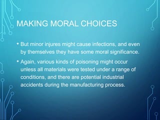 MAKING MORAL CHOICES
• But minor injures might cause infections, and even
by themselves they have some moral significance.
• Again, various kinds of poisoning might occur
unless all materials were tested under a range of
conditions, and there are potential industrial
accidents during the manufacturing process.
 