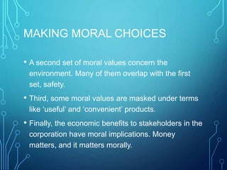 MAKING MORAL CHOICES
• A second set of moral values concern the
environment. Many of them overlap with the first
set, safety.
• Third, some moral values are masked under terms
like ‘useful’ and ‘convenient’ products.
• Finally, the economic benefits to stakeholders in the
corporation have moral implications. Money
matters, and it matters morally.
 