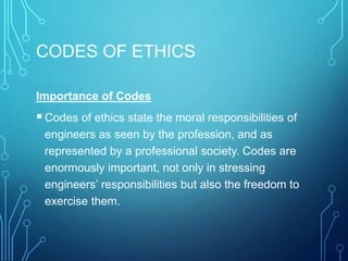 CODES OF ETHICS
Importance of Codes
Codes of ethics state the moral responsibilities of
engineers as seen by the profession, and as
represented by a professional society. Codes are
enormously important, not only in stressing
engineers’ responsibilities but also the freedom to
exercise them.
 