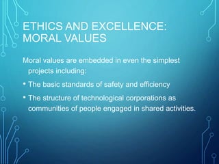 ETHICS AND EXCELLENCE:
MORAL VALUES
Moral values are embedded in even the simplest
projects including:
• The basic standards of safety and efficiency
• The structure of technological corporations as
communities of people engaged in shared activities.
 
