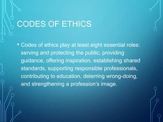 CODES OF ETHICS
• Codes of ethics play at least eight essential roles:
serving and protecting the public, providing
guidance, offering inspiration, establishing shared
standards, supporting responsible professionals,
contributing to education, deterring wrong-doing,
and strengthening a profession’s image.
 