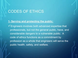 CODES OF ETHICS
1- Serving and protecting the public:
Engineers involves both advanced expertise that
professionals, but not the general public, have, and
considerable dangers to a vulnerable public. A
code of ethics functions as a commitment by
profession as a whole that engineers will serve the
public health, safety, and welfare.
 