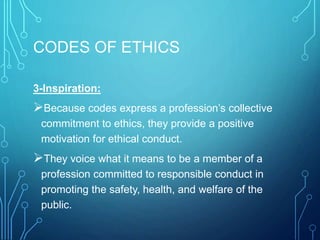 CODES OF ETHICS
3-Inspiration:
Because codes express a profession’s collective
commitment to ethics, they provide a positive
motivation for ethical conduct.
They voice what it means to be a member of a
profession committed to responsible conduct in
promoting the safety, health, and welfare of the
public.
 