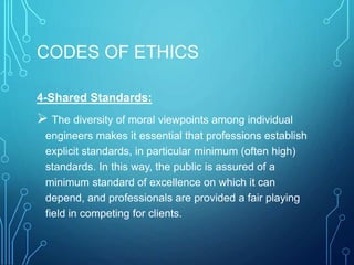 CODES OF ETHICS
4-Shared Standards:
 The diversity of moral viewpoints among individual
engineers makes it essential that professions establish
explicit standards, in particular minimum (often high)
standards. In this way, the public is assured of a
minimum standard of excellence on which it can
depend, and professionals are provided a fair playing
field in competing for clients.
 