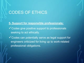 CODES OF ETHICS
5- Support for responsible professionals:
Codes give positive support to professionals
seeking to act ethically.
Codes can potentially serve as legal support for
engineers criticized for living up to work-related
professional obligations.
 
