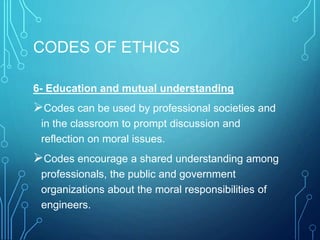 CODES OF ETHICS
6- Education and mutual understanding
Codes can be used by professional societies and
in the classroom to prompt discussion and
reflection on moral issues.
Codes encourage a shared understanding among
professionals, the public and government
organizations about the moral responsibilities of
engineers.
 