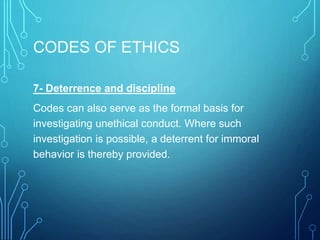 CODES OF ETHICS
7- Deterrence and discipline
Codes can also serve as the formal basis for
investigating unethical conduct. Where such
investigation is possible, a deterrent for immoral
behavior is thereby provided.
 