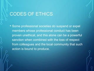 CODES OF ETHICS
• Some professional societies do suspend or expel
members whose professional conduct has been
proven unethical, and this alone can be a powerful
sanction when combined with the loss of respect
from colleagues and the local community that such
action is bound to produce.
 