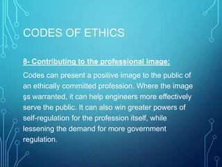 CODES OF ETHICS
8- Contributing to the professional image:
Codes can present a positive image to the public of
an ethically committed profession. Where the image
şs warranted, it can help engineers more effectively
serve the public. It can also win greater powers of
self-regulation for the profession itself, while
lessening the demand for more government
regulation.
 