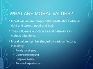 WHAT ARE MORAL VALUES?
• Moral values are deeply held beliefs about what is
right and wrong, good and bad.
• They influence our choices and behaviors in
various situations.
• Moral values can be shaped by various factors,
including:
• Family upbringing
• Cultural background
• Religious beliefs
• Personal experiences
 