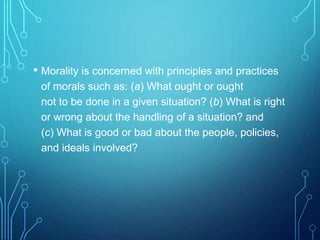 • Morality is concerned with principles and practices
of morals such as: (a) What ought or ought
not to be done in a given situation? (b) What is right
or wrong about the handling of a situation? and
(c) What is good or bad about the people, policies,
and ideals involved?
 