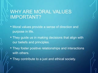 WHY ARE MORAL VALUES
IMPORTANT?
• Moral values provide a sense of direction and
purpose in life.
• They guide us in making decisions that align with
our beliefs and principles.
• They foster positive relationships and interactions
with others.
• They contribute to a just and ethical society.
 