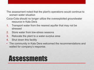 Assessments
The assessment noted that the plant's operations would continue to
worsen water situation
Coca-Cola should no longer utilize the overexploited groundwater
resource in Kala Dera
1. Transport water from the nearest aquifer that may not be
stressed
2. Store water from low-stress seasons
3. Relocate the plant to a water-surplus area
4. Shut down this facility
• The community in Kala Dera welcomed the recommendations and
waited for company’s response.
 