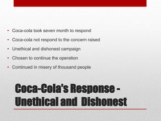 Coca-Cola's Response -
Unethical and Dishonest
• Coca-cola took seven month to respond
• Coca-cola not respond to the concern raised
• Unethical and dishonest campaign
• Chosen to continue the operation
• Continued in misery of thousand people
 