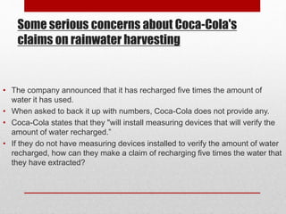 Some serious concerns about Coca-Cola's
claims on rainwater harvesting
• The company announced that it has recharged five times the amount of
water it has used.
• When asked to back it up with numbers, Coca-Cola does not provide any.
• Coca-Cola states that they "will install measuring devices that will verify the
amount of water recharged.”
• If they do not have measuring devices installed to verify the amount of water
recharged, how can they make a claim of recharging five times the water that
they have extracted?
 