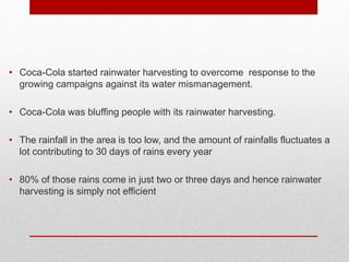 • Coca-Cola started rainwater harvesting to overcome response to the
growing campaigns against its water mismanagement.
• Coca-Cola was bluffing people with its rainwater harvesting.
• The rainfall in the area is too low, and the amount of rainfalls fluctuates a
lot contributing to 30 days of rains every year
• 80% of those rains come in just two or three days and hence rainwater
harvesting is simply not efficient
 