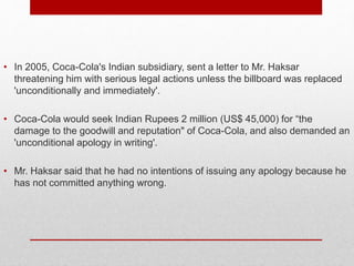 • In 2005, Coca-Cola's Indian subsidiary, sent a letter to Mr. Haksar
threatening him with serious legal actions unless the billboard was replaced
'unconditionally and immediately'.
• Coca-Cola would seek Indian Rupees 2 million (US$ 45,000) for “the
damage to the goodwill and reputation" of Coca-Cola, and also demanded an
'unconditional apology in writing'.
• Mr. Haksar said that he had no intentions of issuing any apology because he
has not committed anything wrong.
 