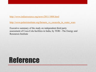 Reference
http://www.indiaresource.org/news/2011/1008.html
http://www.polarisinstitute.org/farmers_vs_cocacola_in_water_wars
Executive summary of the study on independent third party
assessment of Coca-Cola facilities in India, by TERI - The Energy and
Resources Institute
 