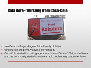 Kala Dera - Thirsting from Coca-Cola
• Kala Dera is a large village outside the city of Jaipur.
• Agriculture is the primary source of livelihood.
• Coca-Cola started its bottling operations in Kala Dera in 2004, and within a
year, the community started to notice a rapid decline in groundwater levels
 