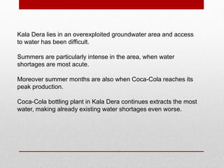 Kala Dera lies in an overexploited groundwater area and access
to water has been difficult.
Summers are particularly intense in the area, when water
shortages are most acute.
Moreover summer months are also when Coca-Cola reaches its
peak production.
Coca-Cola bottling plant in Kala Dera continues extracts the most
water, making already existing water shortages even worse.
 