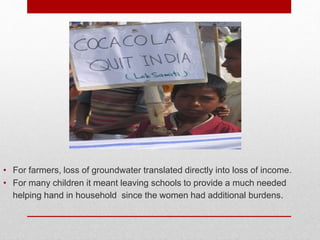 • For farmers, loss of groundwater translated directly into loss of income.
• For many children it meant leaving schools to provide a much needed
helping hand in household since the women had additional burdens.
 