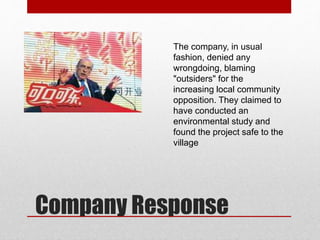 The company, in usual
fashion, denied any
wrongdoing, blaming
"outsiders" for the
increasing local community
opposition. They claimed to
have conducted an
environmental study and
found the project safe to the
village
Company Response
 